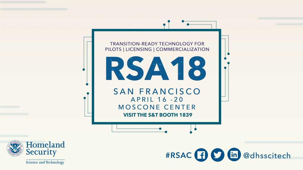Transition-Ready Technology for pilots, licensing and commercialization.  RSA 18 San Francisco, April 16 – 20 at the Moscone Center. Visit S&T booth 1839. Follow the conversation at hashtag #RSAC on Facebook, Twitter or Linkedin  dhsscitech DHS S&T Logo 