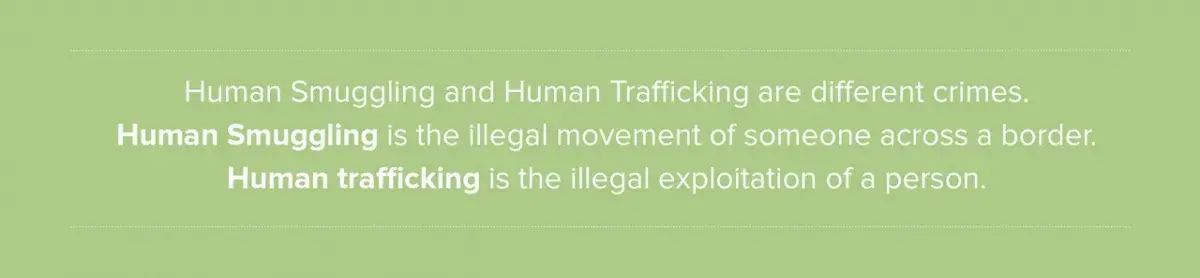Human Smuggling and Human Trafficking are different crimes. Human Smuggling is the illegal movement of someone across a border.  Human trafficking is the illegal exploitation of a person.