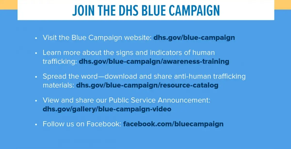 Join the DHS Blue Campaign (in a white banner with blue text at the top).  Visit the Blue Campaign website: dhs.gov/blue-campaign.  Learn more about the signs and indicators of human trafficking: dhs.gov/blue-campaign/awareness-training.  Spread the word - download and share anti-human trafficking materials: dhs.gov/blue-campaign/resource-catalog.  View and share our Public Service Announcement: dhs.gov/blue-campaign-video. Follow us on Facebook: facebook.com/bluecampaign