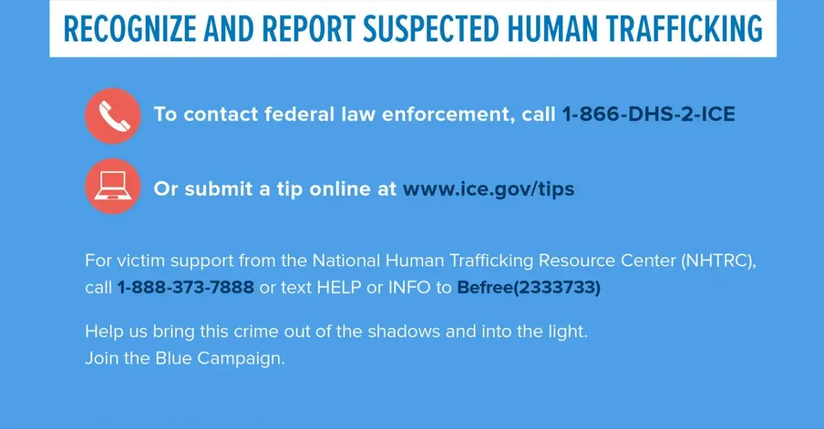 Recognize and report suspected human trafficking.  To contact federal law enforcement, call 1-866-DHS-2-ICE.  Or submit a tip online at www.ice.gov/tips.  For victim support from the National Human Trafficking Resource Center (NHTRC), call 1-888-373-7888 or text HELP or INFO to Befree(233733). Help us bring this crime out of the shadows and into the light. Join the Blue Campaign.