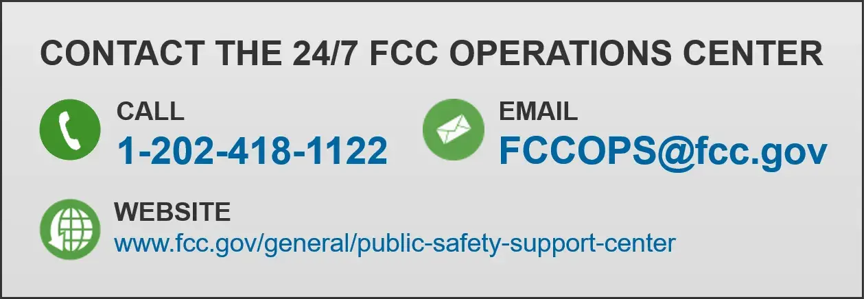 CONTACT THE 24/7 FCC OPERATIONS CENTER. Call 1-202-418-1122. Email FCCOPS@fcc.gov. Website www.fcc.gov/general/public-safety-support-center.